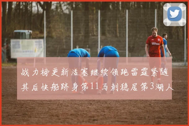 战力榜更新活塞继续领跑雷霆紧随其后快船跻身第11马刺稳居第3湖人排名第13