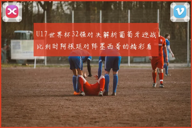 U17世界杯32强对决解析葡萄牙迎战比利时阿根廷对阵墨西哥的精彩看点