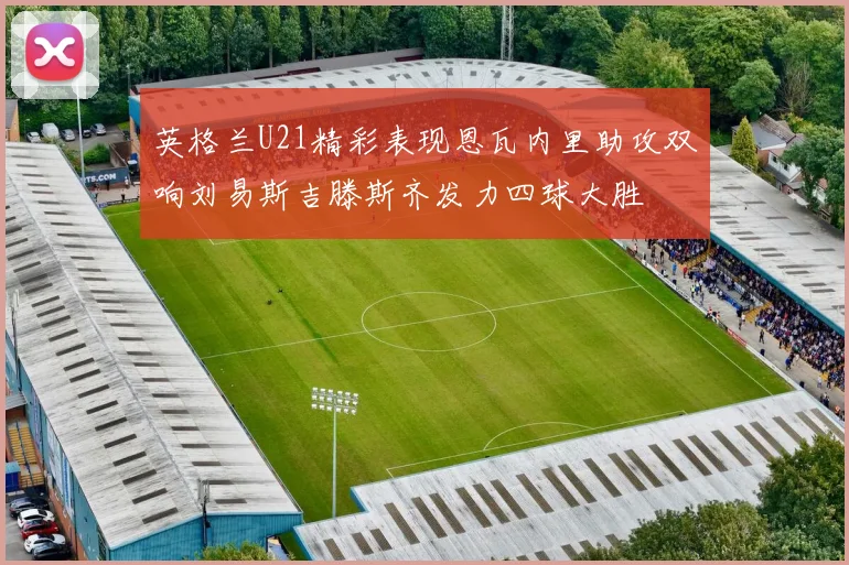 英格兰U21精彩表现恩瓦内里助攻双响刘易斯吉滕斯齐发力四球大胜