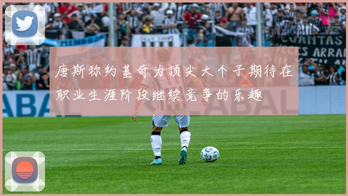 唐斯称约基奇为顶尖大个子期待在职业生涯阶段继续竞争的乐趣