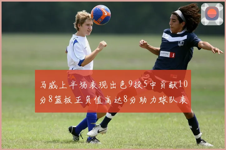 马威上半场表现出色9投5中贡献10分8篮板正负值高达8分助力球队表现