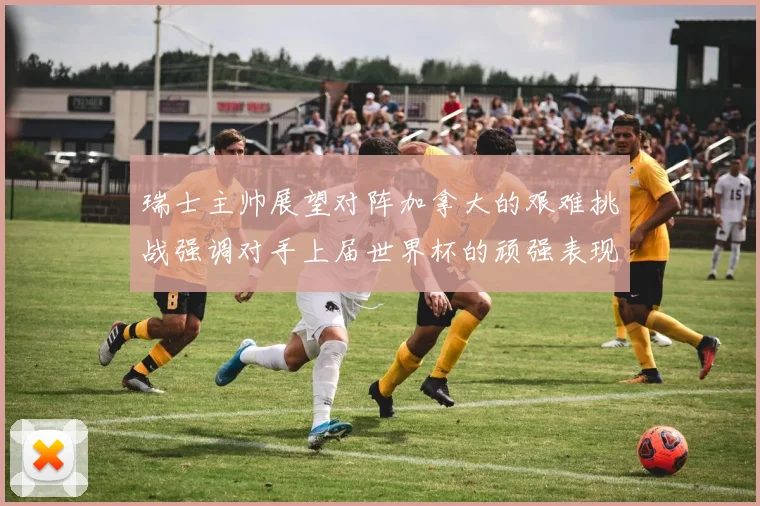 瑞士主帅展望对阵加拿大的艰难挑战强调对手上届世界杯的顽强表现