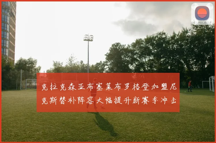克拉克森亚布塞莱布罗格登加盟尼克斯替补阵容大幅提升新赛季冲击东决目标明确