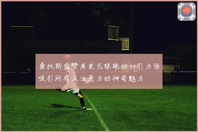 桑托斯盛赞库里无球跑动如引力场吸引所有人注意力的神奇魅力