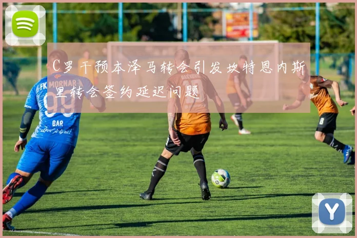 C罗干预本泽马转会引发坎特恩内斯里转会签约延迟问题