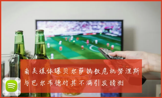 南美媒体曝贝尔萨执教危机努涅斯与巴尔韦德对其不满引发猜测