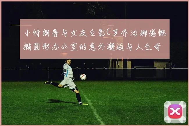 小特朗普与女友合影C罗乔治娜感慨椭圆形办公室的意外邂逅与人生奇遇