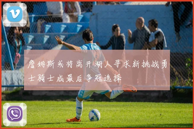 詹姆斯或将离开湖人寻求新挑战勇士骑士成最后争冠选择