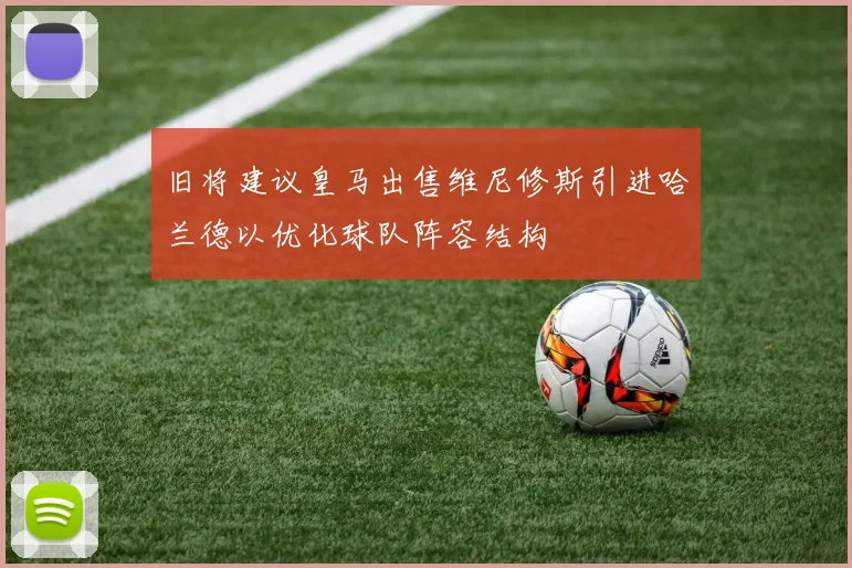 旧将建议皇马出售维尼修斯引进哈兰德以优化球队阵容结构