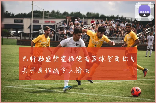 巴特勒盛赞霍福德高篮球智商称与其并肩作战令人愉快