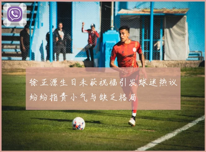 徐正源生日未获祝福引发球迷热议纷纷指责小气与缺乏格局