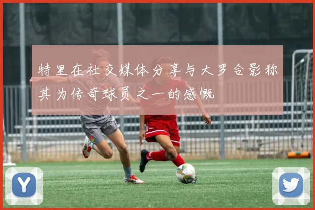 特里在社交媒体分享与大罗合影称其为传奇球员之一的感慨