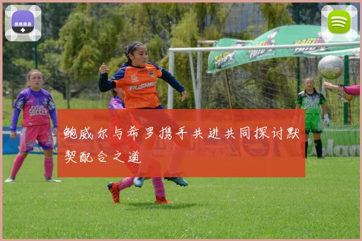 鲍威尔与希罗携手共进共同探讨默契配合之道