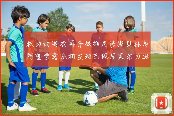 权力的游戏再升级维尼修斯贝林与阿隆索意见相左姆巴佩居莱尔力挺新势力