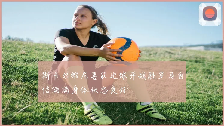 斯卡尔维尼喜获进球并战胜罗马自信满满身体状态良好