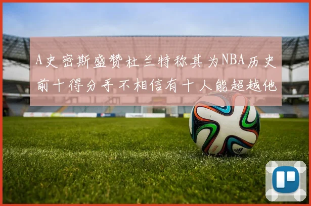 A史密斯盛赞杜兰特称其为NBA历史前十得分手不相信有十人能超越他