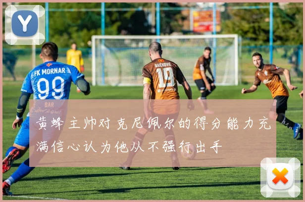 黄蜂主帅对克尼佩尔的得分能力充满信心认为他从不强行出手