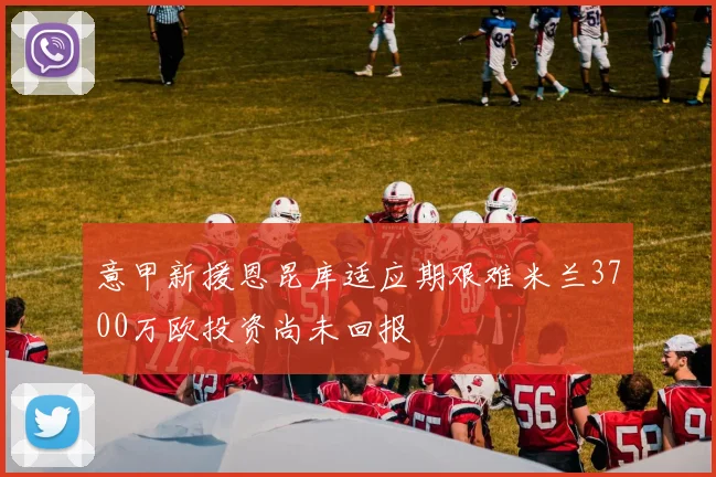 意甲新援恩昆库适应期艰难米兰3700万欧投资尚未回报