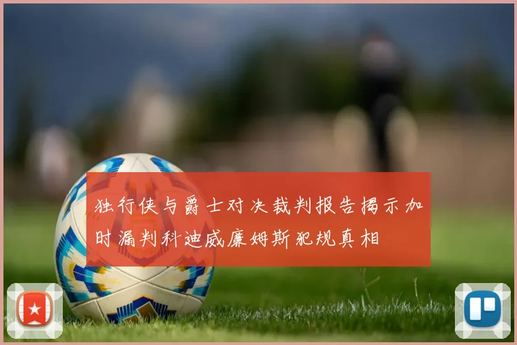 独行侠与爵士对决裁判报告揭示加时漏判科迪威廉姆斯犯规真相