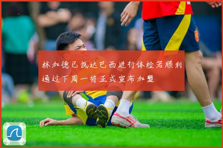 林加德已抵达巴西进行体检若顺利通过下周一将正式宣布加盟