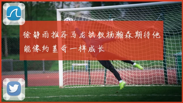 徐静雨推荐马龙执教杨瀚森期待他能像约基奇一样成长