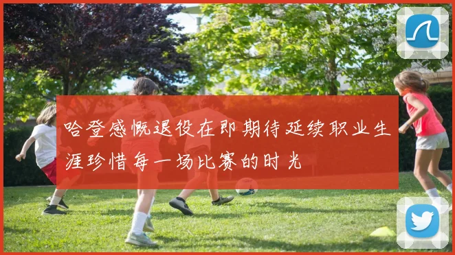 哈登感慨退役在即期待延续职业生涯珍惜每一场比赛的时光