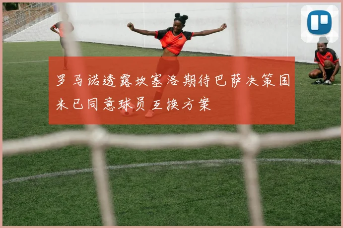 罗马诺透露坎塞洛期待巴萨决策国米已同意球员互换方案