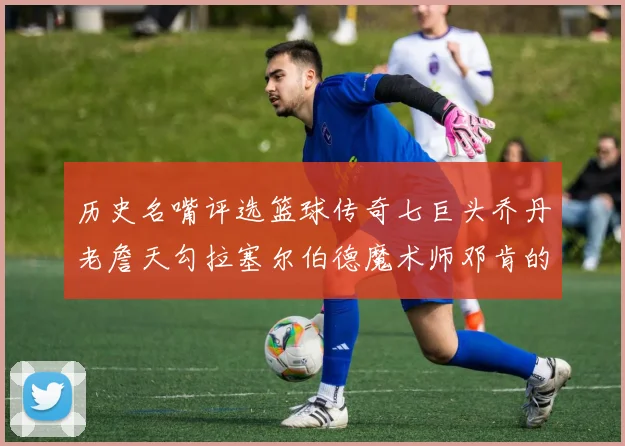 历史名嘴评选篮球传奇七巨头乔丹老詹天勾拉塞尔伯德魔术师邓肯的巅峰之路