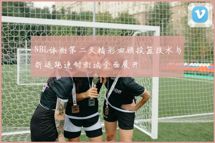 NBL体测第二天精彩回顾投篮技术与折返跑速耐测试全面展开