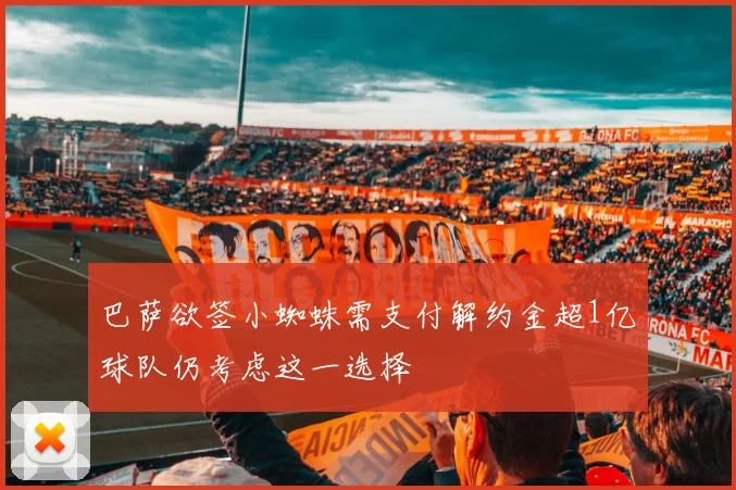 巴萨欲签小蜘蛛需支付解约金超1亿球队仍考虑这一选择