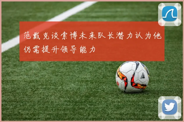 范戴克谈索博未来队长潜力认为他仍需提升领导能力