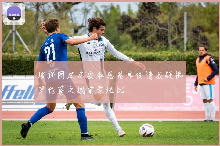 埃斯图皮尼安和恩昆库伤情成疑佛罗伦萨之战前景堪忧