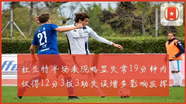 杜兰特半场表现略显失常19分钟内仅得12分3板3助失误增多影响发挥